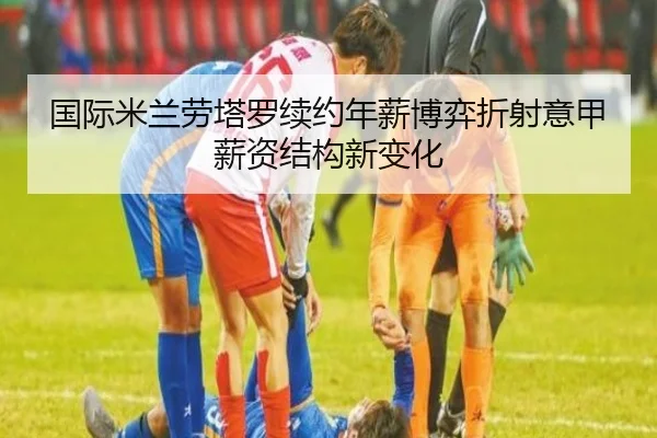国际米兰劳塔罗续约年薪博弈折射意甲薪资结构新变化