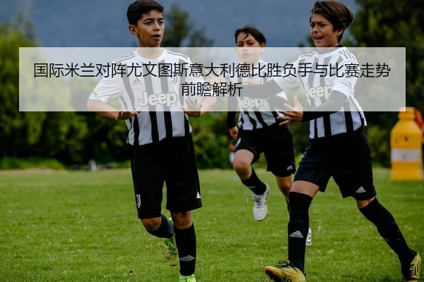 国际米兰对阵尤文图斯意大利德比胜负手与比赛走势前瞻解析