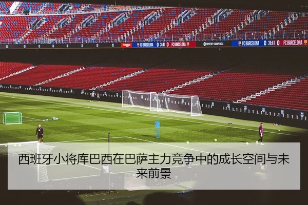 西班牙小将库巴西在巴萨主力竞争中的成长空间与未来前景