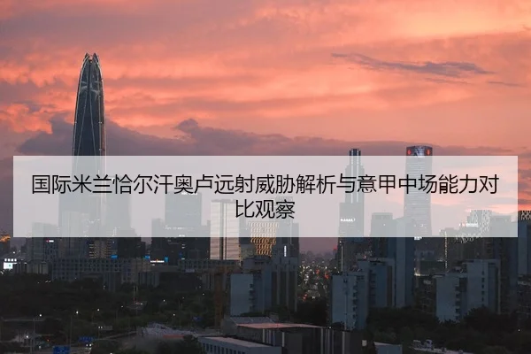 国际米兰恰尔汗奥卢远射威胁解析与意甲中场能力对比观察