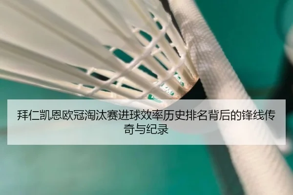 拜仁凯恩欧冠淘汰赛进球效率历史排名背后的锋线传奇与纪录