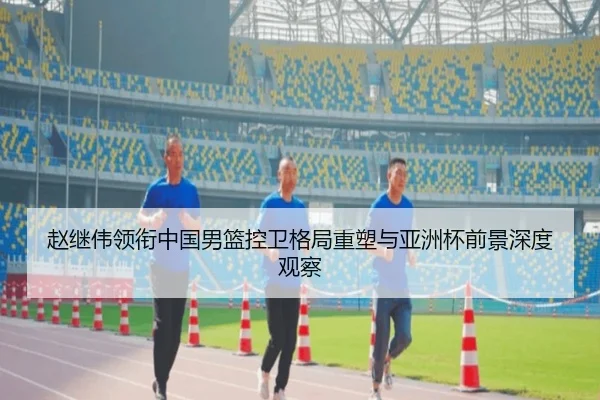 赵继伟领衔中国男篮控卫格局重塑与亚洲杯前景深度观察