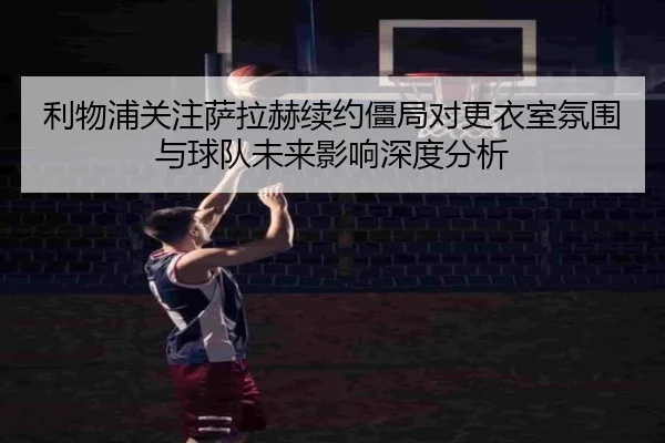 利物浦关注萨拉赫续约僵局对更衣室氛围与球队未来影响深度分析