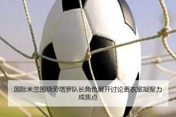 国际米兰围绕劳塔罗队长角色展开讨论更衣室凝聚力成焦点