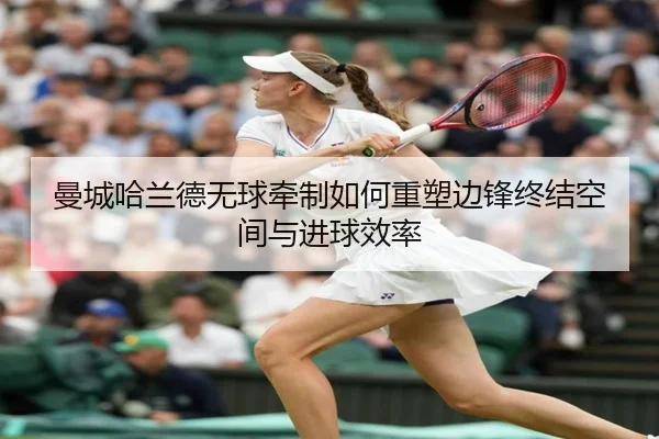 曼城哈兰德无球牵制如何重塑边锋终结空间与进球效率