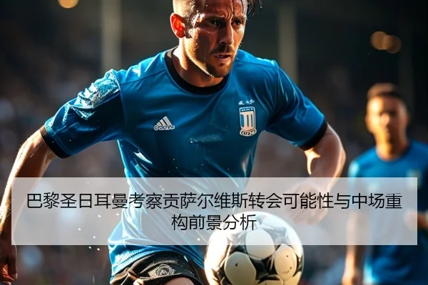 巴黎圣日耳曼考察贡萨尔维斯转会可能性与中场重构前景分析